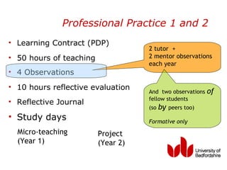 Professional Practice 1 and 2
• Learning Contract (PDP)
                                    2 tutor +
• 50 hours of teaching              2 mentor observations
                                    each year
• 4 Observations
• 10 hours reflective evaluation
                                    And two observations    of
                                    fellow students
• Reflective Journal
                                    (so   by   peers too)
• Study days                        Formative only
  Micro-teaching         Project
  (Year 1)               (Year 2)
 