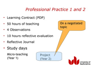 Professional Practice 1 and 2
• Learning Contract (PDP)
• 50 hours of teaching              On a negotiated
                                    topic
• 4 Observations
• 10 hours reflective evaluation
• Reflective Journal

• Study days
  Micro-teaching         Project
  (Year 1)               (Year 2)
 