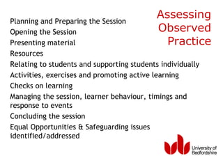 Planning and Preparing the Session
                                            Assessing
Opening the Session                         Observed
Presenting material                           Practice
Resources
Relating to students and supporting students individually
Activities, exercises and promoting active learning
Checks on learning
Managing the session, learner behaviour, timings and
response to events
Concluding the session
Equal Opportunities & Safeguarding issues
identified/addressed
 