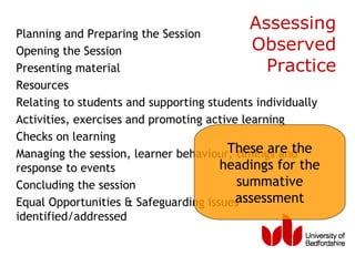 Planning and Preparing the Session
                                           Assessing
Opening the Session                        Observed
Presenting material                          Practice
Resources
Relating to students and supporting students individually
Activities, exercises and promoting active learning
Checks on learning
                                        These are the
Managing the session, learner behaviour, timings and
response to events                    headings for the
Concluding the session                    summative
Equal Opportunities & Safeguarding issues assessment
identified/addressed
 
