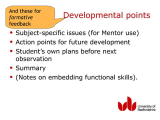 And these for
formative          Developmental points
feedback
• Subject-specific issues (for Mentor use)
• Action points for future development
• Student’s own plans before next
    observation
•   Summary
•   (Notes on embedding functional skills).
 