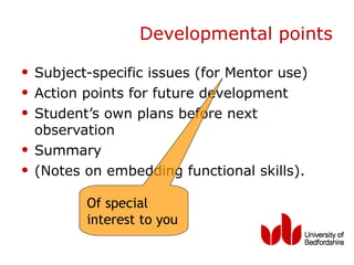 Developmental points

• Subject-specific issues (for Mentor use)
• Action points for future development
• Student’s own plans before next
    observation
•   Summary
•   (Notes on embedding functional skills).

           Of special
           interest to you
 