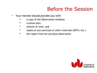 Before the Session
• Your mentee should provide you with
         a copy of the Observation schedule
         a lesson plan,
         scheme of work, and
         copies of any exercises or other materials (OHTs, etc.)
         the report from her previous observation
 