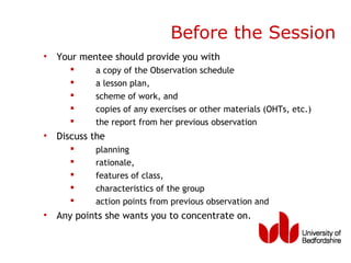 Before the Session
• Your mentee should provide you with
          a copy of the Observation schedule
          a lesson plan,
          scheme of work, and
          copies of any exercises or other materials (OHTs, etc.)
          the report from her previous observation
• Discuss the
          planning
          rationale,
          features of class,
          characteristics of the group
          action points from previous observation and
• Any points she wants you to concentrate on.
 