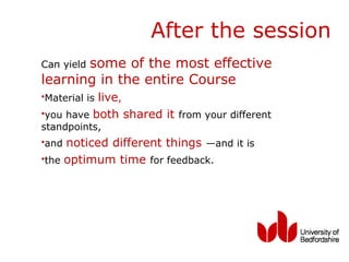 After the session
       some of the most effective
Can yield
learning in the entire Course
•Material is live,
•you have both shared it from your different
standpoints,
•and noticed different things —and it is
•the optimum time for feedback.
 
