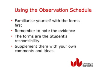 Using the Observation Schedule

• Familiarise yourself with the forms
  first
• Remember to note the evidence
• The forms are the Student’s
  responsibility
• Supplement them with your own
  comments and ideas.
 
