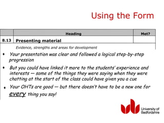 Using the Form

                                  Heading                        Met?
8.13   Presenting material
       Evidence, strengths and areas for development
♦   Your presentation was clear and followed a logical step-by-step
    progression
♦   But you could have linked it more to the students’ experience and
    interests — some of the things they were saying when they were
    chatting at the start of the class could have given you a cue
♦ Your OHTs are good — but there doesn’t have to be a new one for
    every thing you say!
 