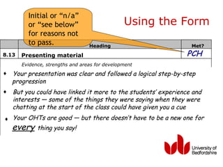 Initial or “n/a”
         or “see below”                         Using the Form
         for reasons not
         to pass.                 Heading                        Met?
8.13   Presenting material                                      PCH
       Evidence, strengths and areas for development
♦   Your presentation was clear and followed a logical step-by-step
    progression
♦   But you could have linked it more to the students’ experience and
    interests — some of the things they were saying when they were
    chatting at the start of the class could have given you a cue
♦ Your OHTs are good — but there doesn’t have to be a new one for
    every thing you say!
 