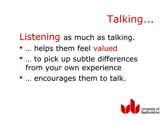 Talking...
Listening as much as talking.
 … helps them feel valued
 … to pick up subtle differences
  from your own experience
 … encourages them to talk.
 