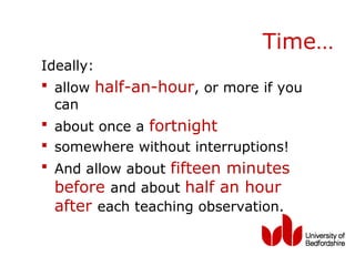 Time…
Ideally:
 allow half-an-hour, or more if you
  can
 about once a fortnight
 somewhere without interruptions!
 And allow about fifteen minutes
 before and about half an hour
 after each teaching observation.
 
