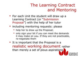 The Learning Contract
                          and Mentoring
 For each Unit the student will draw up a
  Learning Contract (or “Submission
  Proposal”) with the help of her tutor
 including mentoring requests: please
    help her to draw up the Proposal;
    only sign your bit if you can meet the demands
     it may make on you. If they are not practicable,
     re-negotiate them
 It is important that the Proposal is a
  realistic working document           rather
  than merely a set of pious aspirations.
 