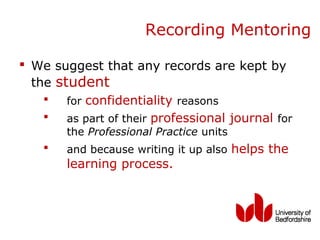 Recording Mentoring

 We suggest that any records are kept by
  the student
       for confidentiality reasons
       as part of their professional journal for
        the Professional Practice units
       and because writing it up also helps the
        learning process.
 