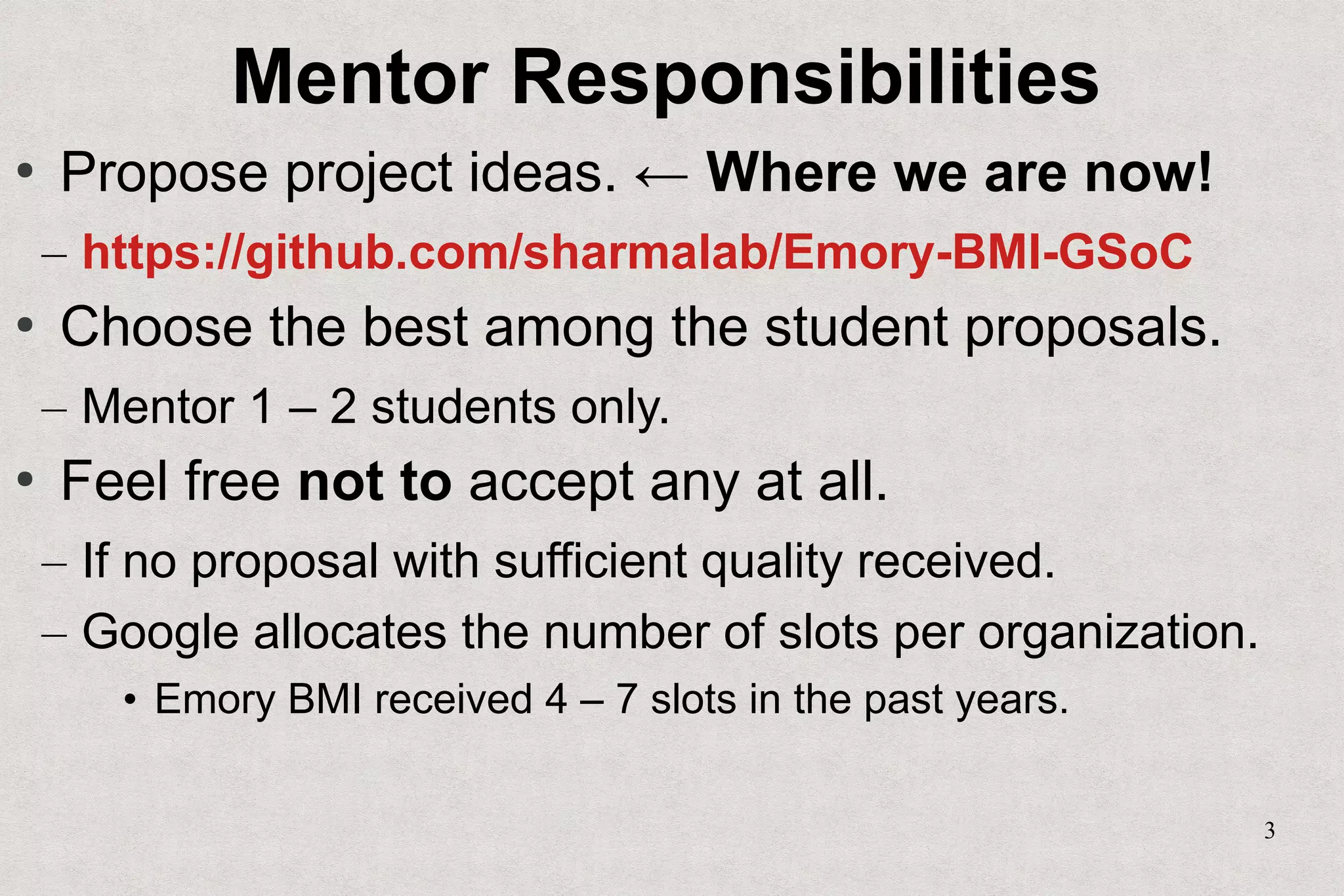 3
Mentor Responsibilities
●
Propose project ideas. ← Where we are now!
– https://github.com/sharmalab/Emory-BMI-GSoC
●
Choose the best among the student proposals.
– Mentor 1 – 2 students only.
●
Feel free not to accept any at all.
– If no proposal with sufficient quality received.
– Google allocates the number of slots per organization.
• Emory BMI received 4 – 7 slots in the past years.
 