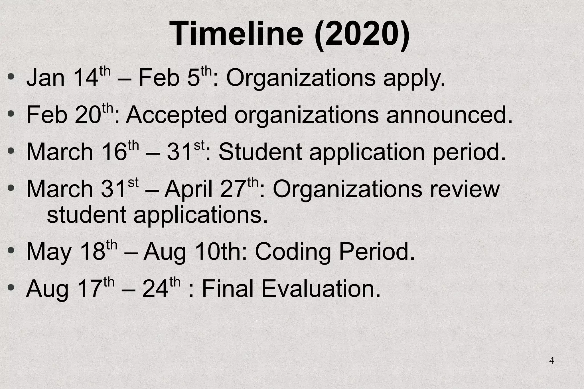4
Timeline (2020)
●
Jan 14th
– Feb 5th
: Organizations apply.
●
Feb 20th
: Accepted organizations announced.
●
March 16th
– 31st
: Student application period.
●
March 31st
– April 27th
: Organizations review
student applications.
●
May 18th
– Aug 10th: Coding Period.
●
Aug 17th
– 24th
: Final Evaluation.
 