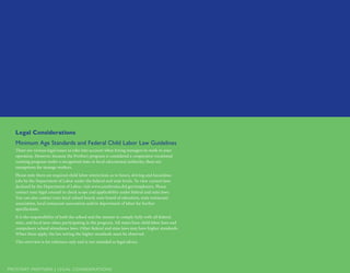 PROSTART PARTNERS | LEGAL CONSIDERATIONS­­
Legal Considerations
Minimum Age Standards and Federal Child Labor Law Guidelines
There are various legal issues to take into account when hiring teenagers to work in your
operation. However, because the ProStart program is considered a cooperative vocational
training program under a recognized state or local educational authority, there are
exemptions for teenage workers.
Please note there are required child labor restrictions as to hours, driving and hazardous
jobs by the Department of Labor under the federal and state levels. To view current laws
declared by the Department of Labor, visit www.youthrules.dol.gov/employers. Please
contact your legal counsel to check scope and applicability under federal and state laws.
You can also contact your local school board, state board of education, state restaurant
association, local restaurant association and/or department of labor for further
specification.
It is the responsibility of both the school and the mentor to comply fully with all federal,
state, and local laws when participating in the program. All states have child labor laws and
compulsory school attendance laws. Other federal and state laws may have higher standards.
When these apply, the law setting the higher standards must be observed.
This overview is for reference only and is not intended as legal advice.
 