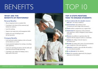 Overview | benefits | top 10 list
BENEFITS TOP 10
TOP 10 STEPS MENTORS
TAKE TO ENGAGE STUDENTS
	Treat students like the valuable resource
they are—our future workforce!
2	Communicate with students at least
15 minutes per week (longer when necessary).
	Track student’s competencies on a regular basis.
	Understand the importance of the rotational
work ­experience, which is designed to keep students
interested.
	Discuss any problems or questions about the
program with the program teacher or coordinator.
	Explain why college is the next step to a
successful career.
	Provide the student with a letter of recommendation
upon completion of the work experience.
	Volunteer to speak in class and offer the teacher a
site visit whenever possible.
	Be an advocate for the industry.
	Share the tremendous opportunity this program
represents to the students.
WHAT ARE THE
BENEFITS OF MENTORING?
Personal Benefits
Play an important role in a student’s life.●●
Contribute to the future of the ­restaurant and●●
­foodservice industry.
Learn by teaching.●●
Improve your supervisory and ­management skills.●●
Explore new ways of looking at your●●
job and operation.
Company Benefits
Gain motivated student employees who are focused●●
on the industry as a career.
Groom potential employees by creating a rewarding●●
work experience.
Create new operating procedures with the skills and●●
fresh ideas learned through mentoring.
Contribute to the industry by helping create a●●
high-quality labor pool.
 