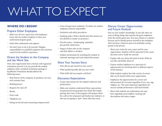WHAT TO EXPECT
WHERE DO I BEGIN?
Prepare Other Employees
Make sure all your supervisors and employees●●
know why the student employee is there and
understand program goals.
Enlist their enthusiasm and support.●●
You don’t have to do it all yourself. Delegate●●
responsibilities to qualified employees but maintain
control of the student’s experience.
Orient the Student to the Company
and the Work Site
Does your organization have a formal, well-organized
­orientation process? Can you provide the student
employee with a standard orientation package or
handbook? ­­Orientation should address the
following issues:
Brief history of the company, its products, services,●●
and customer base
Building layout●●
Requests for time off●●
Breaks●●
Dress code●●
Telephone use●●
Eating on the job and consuming company food●●
Lines of supervisory authority: To whom are student●●
employees directly responsible?
Sanitation and safety procedures●●
Smoking policy (Policy should state that minors are●●
not allowed to smoke on premises.)
Payroll system – timekeeping, schedules,●●
pay periods, deductions
Impact of their jobs on the company●●
and their fellow co-workers
Student involvement by including the student in●●
informal meetings and work-related discussions
Share Your Success Story
How did you get started in your career?●●
What qualifying skills did you start with?●●
What skills did you acquire, and how?●●
Discussion Expectations
Create expectations for the student’s behavior and●●
performance.
Make sure students understand these ­expectations.●●
Inexperienced young people may think that simply
putting their time in the program will prepare them
for a job in the restaurant and foodservice industry, or
that you are going to “give” them what they need.
Discuss Career Opportunities
and Future Outlook
Pass on your insider’s knowledge. In any job, there are
ways of doing things that separate the great employees
from the merely good ones. You were chosen as a mentor
because you’ve already proven yourself in the workplace.
Now you have a chance to pass it on and help a young
person in the process.
Share your vision for your career and for your●●
organization. Students will be interested in the career
decisions you’ve made for yourself.
Explain why you chose this kind of work. What do●●
you like and dislike about it?
Expose student employees to a spectrum of●●
opportunities by involving them in different aspects
of the business.
Help students explore the wide variety of careers●●
that can be found within your ­organization.
Emphasize the opportunities for careers and●●
advancement for everyone regardless of sex, race, age,
religion, etc. The most important ­ingredients for
success include performance, skill and attitude.
Share with students any information you may●●
have regarding career ladders, training, job
descriptions and salary ranges.
 
