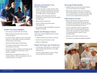 Encourage Professionalism
Emphasize that your reason for being in ­business●●
is to serve the needs of your ­customers.
Help student employees relate present ­learning to●●
the real world and their own futures. Example: how
to use math skills they are presently learning to help
convert recipes or help determine menu prices.
Help Students Succeed
Make it clear that you are taking an interest in●●
the students. Ask them what they are learning
at school and talk about how schoolwork and other
activities lay the groundwork for success.
Let your students know that you support their●●
efforts to learn. Set up meetings with industry
­contacts who can expose the student employees
to something different or special. Set up a
meeting for them.
Be patient. Don’t expect too much too soon.●●
Give factual, non-judgmental feedback frequently.●●
Student Internship Highlights:
Four semesters: broad-based and rotational.●●
Work site industry operator mentors oriented●●
by the state partner.
15–20 hours/week—school year; after school until●●
9:00 p.m. on school nights; anytime on weekends.
Full work week in the summer.
Student internship wages: prevailing wage.●●
The employer has the right to interview, hire●●
and terminate, if necessary.
The mentor, program coordinator and student should●●
develop a training plan incorporating as many
stations as possible.
Competencies are evaluated bi-weekly at 15–20●●
minute conferences. When all competencies are met,
a student moves to a new station.
Motivate and Empower Your
Student Employees
Promote team spirit. It works in sports, and it●●
works in restaurant and foodservice operations.
Encourage friendly competition between work
teams with contests or reward programs.
Recognize and reward good performance●●
immediately. A timely reward is more ­meaningful
and appreciated.
Express positive expectations.●●
Listen to students’ ideas and use them●●
when appropriate.
Give students enough responsibility to ­promote a●●
feeling of ownership.
Explain the Workplace Culture
Discuss how students should deal with ­customers
who are friends.
Lengthy or personal conversations on the job.●●
Request for special treatment or prices.●●
Business confidentiality.●●
Model The Proper Use of Authority
Use your power and authority as a supervisor to●●
assist in the learning experience, not to apply
undue pressure.
Insist that regular employees respect students●●
and treat them like team members.
Helping Students
 
