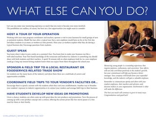 Challenges | WHAT ELSE CAN YOU DO?
WHAT ELSE CAN YOU DO?
Let’s say you enjoy your mentoring experience so much that you want to become even more involved.
The possibilities are endless, of course, but here are a few opportunities you might want to consider:
HOST A TOUR OF YOUR OPERATION
Working with your state program coordinator and teachers, sponsor a visit to your business for small groups of new
or potential students. Model the tour after a typical tour that a new employee would have on his or her first day.
Introduce students to as many co-workers as time permits. Have your co-workers explain what they do during a
typical business day. Encourage questions from students.
GUEST SPEAK
You know what it takes to put a smile on a customer’s face. You know how to make your business run like a
well-oiled machine. Your first-hand knowledge of the restaurant and foodservice industry is something you should
share with both students and their teachers. A quick 30-minute talk on what employers look for in a new employee
could go a long way toward letting students know what you expect from them throughout the school year.
SPONSOR A FIELD TRIP TO A LOCAL RESTAURANT OR
FOODSERVICE-RELATED TRADE SHOW
Let students see the many facets of the industry and show them there are a multitude of careers and
opportunities available.
COORDINATE FIELD TRIPS TO YOUR VENDOR’S FACILITIES OR...
Encourage them to spend a minute with the students when they visit your establishment. Another way to broaden
your students’ exposure to industry opportunities is to contact your vendors and arrange field trips to their business.
HAVE STUDENTS DEVELOP NEW IDEAS OR PROMOTIONS
Given a chance, students can often come up with great ideas for new products and promotions. Turn the process of
coming up with a new product concept into a contest, offering the winner prizes like free movie passes or a free
meal for them or their family.
Mentoring young people is a rewarding ­experience that
requires patience, enthusiasm, and conviction. Your efforts
will not only ­contribute positively to the student’s growth,
but your commitment will help you become a better
manager. Your company will benefit from your expanded
knowledge, and the ­industry will gain a valuable employee.
Remember to communicate openly and often with your
student employees, their teachers and advisors, and
decision makers in your organization. Involvement is what
will make the difference.
The lives you touch will continue to grow in many ways.
Congratulations and good luck!
 