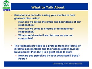 MentorsSHOULDSHOULD NOTHave reasonable expectations of the protégéBe a resource and provide honest and respectful feedbackAllocate time and energyHelp the mentee develop an appropriate development planFollow through on commitments or renegotiate appropriatelyDominate the relationshipSeek out a protégéDo the work for the protégéManage the protégé as a supervisor wouldBe a Know-It-All 