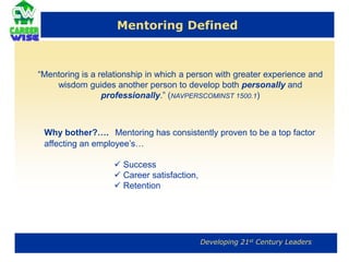 Mentoring Defined“Mentoring is a relationship in which a person with greater experience and wisdom guides another person to develop both personally and professionally.” (NAVPERSCOMINST 1500.1) Why bother?….Mentoring has consistently proven to be a top factor affecting an employee’s… Success