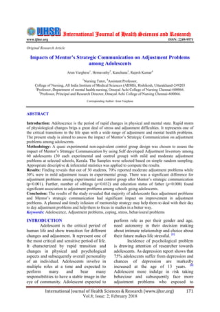 International Journal of Health Sciences & Research (www.ijhsr.org) 171
Vol.8; Issue: 2; February 2018
International Journal of Health Sciences and Research
www.ijhsr.org ISSN: 2249-9571
Original Research Article
Impacts of Mentor’s Strategic Communication on Adjustment Problems
among Adolescents
Arun Varghese1
, Hemavathy2
, Kanchana3
, Rajesh Kumar4
1
Nursing Tutor, 4
Assistant Professor,
College of Nursing, All India Institute of Medical Sciences (AIIMS), Rishikesh, Uttarakhand-249203
2
Professor, Department of mental health nursing, Omayal Achi College of Nursing Chennai-600066.
3
Professor, Principal and Research Director, Omayal Achi College of Nursing Chennai-600066.
Corresponding Author: Arun Varghese
ABSTRACT
Introduction: Adolescence is the period of rapid changes in physical and mental state. Rapid storm
of physiological changes brigs a great deal of stress and adjustment difficulties. It represents one of
the critical transitions in the life span with a wide range of adjustment and mental health problems.
The present study is aimed to assess the impact of Mentor’s Strategic Communication on adjustment
problems among adolescents.
Methodology: A quasi experimental non-equivalent control group design was chosen to assess the
impact of Mentor’s Strategic Communication by using Self developed Adjustment Inventory among
60 adolescents (30 each experimental and control group) with mild and moderate adjustment
problems at selected schools, Kerala. The Samples were selected based on simple random sampling.
Appropriate descriptive & inferential statistics was applied to compute the results.
Results: Finding reveals that out of 30 students, 70% reported moderate adjustment problems while
30% were in mild adjustment issues in experimental group. There was a significant difference for
adjustment problems among experimental and control group after Mentor’s strategic communication
(p<0.001). Further, number of siblings (p<0.032) and education status of father (p<0.008) found
significant association to adjustment problems among schools going adolescents.
Conclusion: The results of the study revealed that majority of adolescents face adjustment problems
and Mentor’s strategic communication had significant impact on improvement in adjustment
problems. A planned and timely infusion of mentorship strategy may help them to deal with their day
to day adjustment problems and help them to focus in studies in a better way.
Keywords: Adolescence, Adjustment problems, coping, stress, behavioural problems
INTRODUCTION
Adolescent is the critical period of
human life and show transition for different
changes and adjustment. It represent one of
the most critical and sensitive period of life.
It characterized by rapid transition and
changes in physical and psychological
aspects and subsequently overall personality
of an individual. Adolescents involve in
multiple roles at a time and expected to
perform many and bear many
responsibilities to have a stable image in the
eye of community. Adolescent expected to
perform role as per their gender and age,
need autonomy in their decision making
about intimate relationship and choice about
their future makes life stressful. [1]
Incidence of psychological problem
is drawing attention of researcher towards
adolescents. As depression report shows that
75% adolescents suffer from depression and
chances of depression are markedly
increased at the age of 13 years. [2]
Adolescent more indulge in risk taking
behaviour and subsequently face more
adjustment problems who exposed to
 