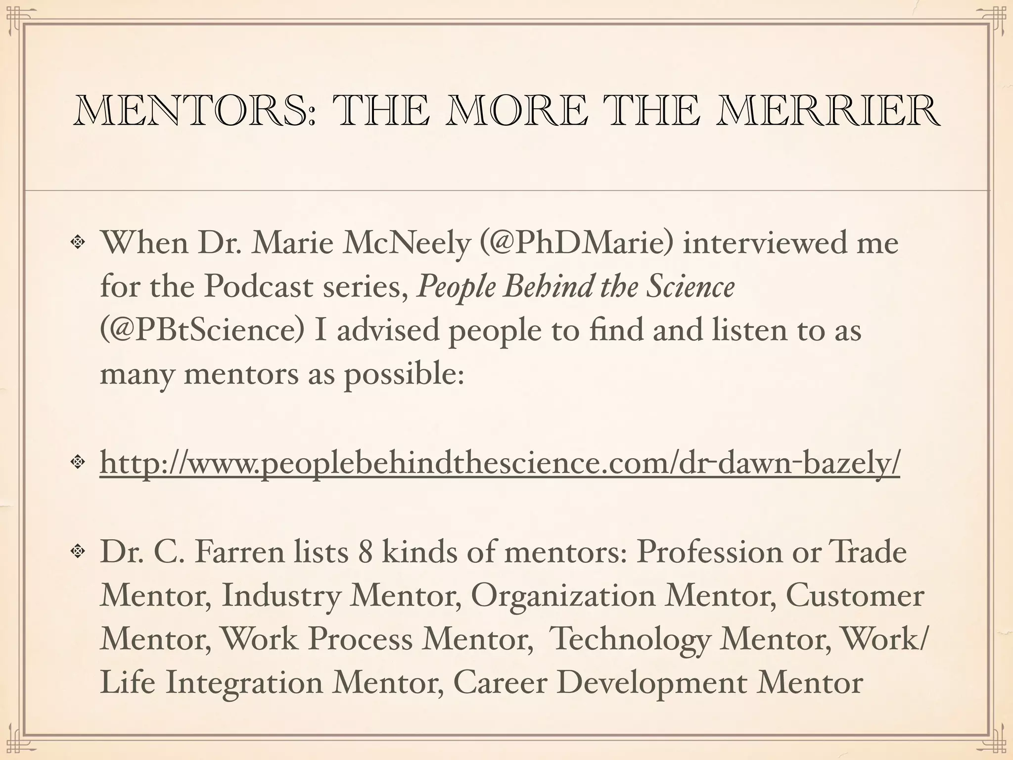 MENTORS: THE MORE THE MERRIER
When Dr. Marie McNeely (@PhDMarie) interviewed me
for the Podcast series, People Behind the Science
(@PBtScience) I advised people to ﬁnd and listen to as
many mentors as possible:
http://www.peoplebehindthescience.com/dr-dawn-bazely/
Dr. C. Farren lists 8 kinds of mentors: Profession or Trade
Mentor, Industry Mentor, Organization Mentor, Customer
Mentor, Work Process Mentor, Technology Mentor, Work/
Life Integration Mentor, Career Development Mentor
 