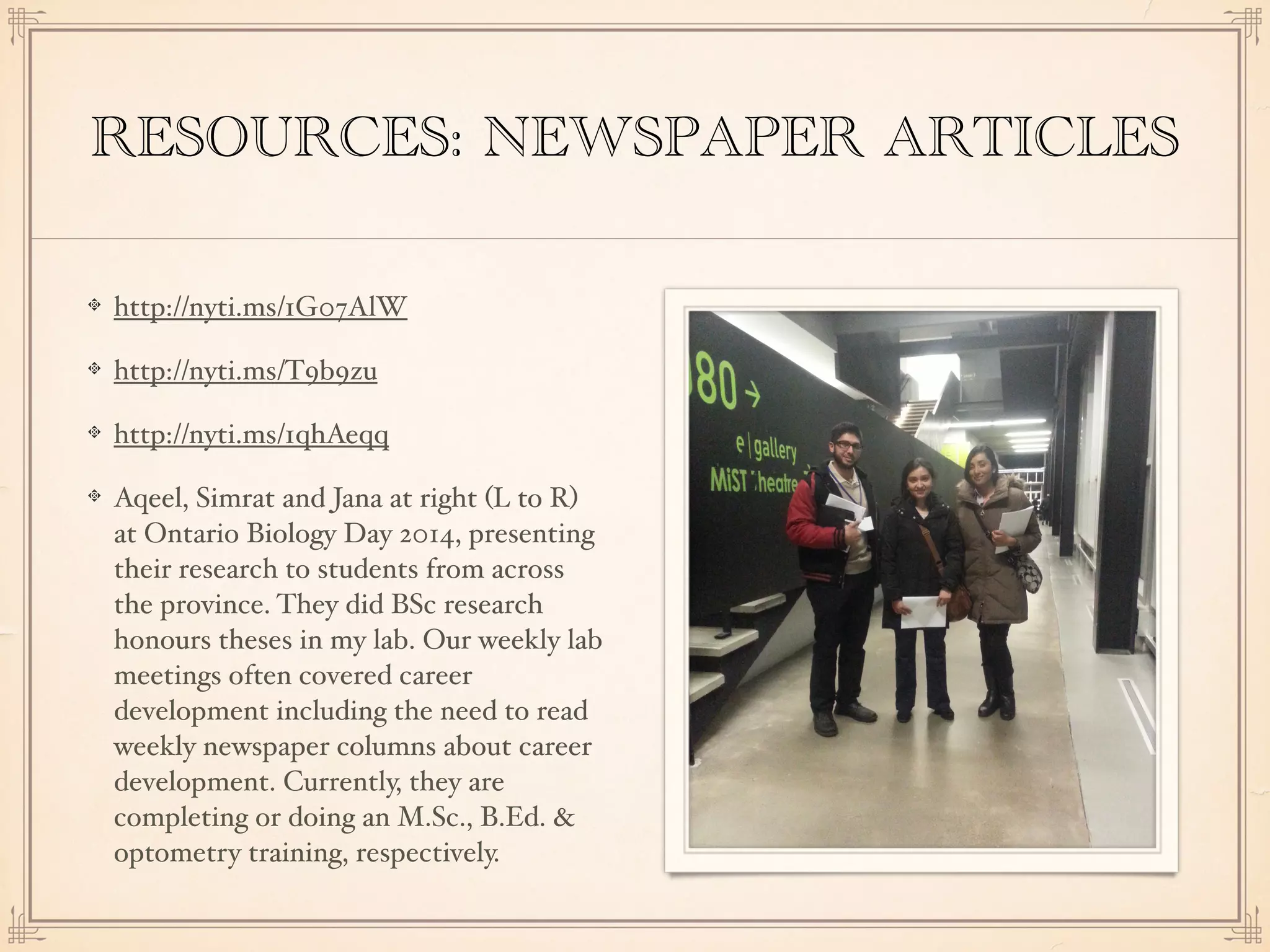 RESOURCES: NEWSPAPER ARTICLES
http://nyti.ms/1G07AlW
http://nyti.ms/T9b9zu
http://nyti.ms/1qhAeqq
Aqeel, Simrat and Jana at right (L to R)
at Ontario Biology Day 2014, presenting
their research to students from across
the province. They did BSc research
honours theses in my lab. Our weekly lab
meetings often covered career
development including the need to read
weekly newspaper columns about career
development. Currently, they are
completing or doing an M.Sc., B.Ed. &
optometry training, respectively.
 