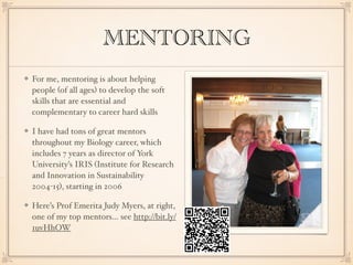 MENTORING
For me, mentoring is about helping
people (of all ages) to develop the soft
skills that are essential and
complementary to career hard skills
I have had tons of great mentors
throughout my Biology career, which
includes 7 years as director of York
University’s IRIS (Institute for Research
and Innovation in Sustainability
2004-15), starting in 2006
Here’s Prof Emerita Judy Myers, at right,
one of my top mentors… see http://bit.ly/
1uvHhOW
 