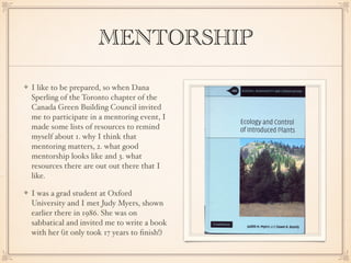 MENTORSHIP
I like to be prepared, so when Dana
Sperling of the Toronto chapter of the
Canada Green Building Council invited
me to participate in a mentoring event, I
made some lists of resources to remind
myself about 1. why I think that
mentoring matters, 2. what good
mentorship looks like and 3. what
resources there are out out there that I
like.
I was a grad student at Oxford
University and I met Judy Myers, shown
earlier there in 1986. She was on
sabbatical and invited me to write a book
with her (it only took 17 years to ﬁnish!)
 