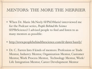 MENTORS: THE MORE THE MERRIER
When Dr. Marie McNeely (@PhDMarie) interviewed me
for the Podcast series, People Behind the Science
(@PBtScience) I advised people to ﬁnd and listen to as
many mentors as possible:
http://www.peoplebehindthescience.com/dr-dawn-bazely/
Dr. C. Farren lists 8 kinds of mentors: Profession or Trade
Mentor, Industry Mentor, Organization Mentor, Customer
Mentor, Work Process Mentor, Technology Mentor, Work/
Life Integration Mentor, Career Development Mentor
 