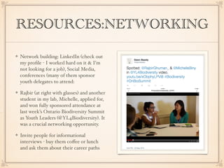 RESOURCES:NETWORKING
Network building: LinkedIn (check out
my proﬁle - I worked hard on it & I’m
not looking for a job), Social Media,
conferences (many of them sponsor
youth delegates to attend:
Rajbir (at right with glasses) and another
student in my lab, Michelle, applied for,
and won fully sponsored attendance at
last week’s Ontario Biodiversity Summit
as Youth Leaders (@YL4Biodiversity). It
was a crucial networking opportunity.
Invite people for informational
interviews - buy them coﬀee or lunch
and ask them about their career paths
 