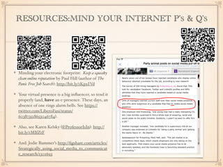RESOURCES:MIND YOUR INTERNET P’S & Q’S
Minding your electronic footprint: Keep a squeaky
clean online reputation by Paul Hill (author of The
Panic Free Job Search): http://bit.ly/1KpxIVd
Your virtual presence is a big inﬂuencer, so tend it
properly (and, have an e-presence. These days, an
absence of one rings alarm bells. See https://
twitter.com/LiberoFusi/status/
603873518653046784).
Also, see Karen Kelsky (@ProfessorIsIn): http://
bit.ly/1MIfZtF
And: Jodie Rummer’s http://ﬁgshare.com/articles/
Strategically_using_social_media_to_communicat
e_research/1301693
 