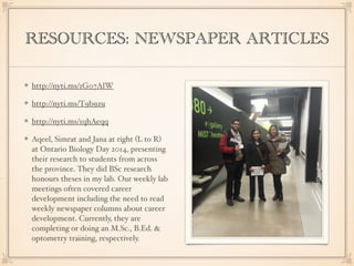 RESOURCES: NEWSPAPER ARTICLES
http://nyti.ms/1G07AlW
http://nyti.ms/T9b9zu
http://nyti.ms/1qhAeqq
Aqeel, Simrat and Jana at right (L to R)
at Ontario Biology Day 2014, presenting
their research to students from across
the province. They did BSc research
honours theses in my lab. Our weekly lab
meetings often covered career
development including the need to read
weekly newspaper columns about career
development. Currently, they are
completing or doing an M.Sc., B.Ed. &
optometry training, respectively.
 