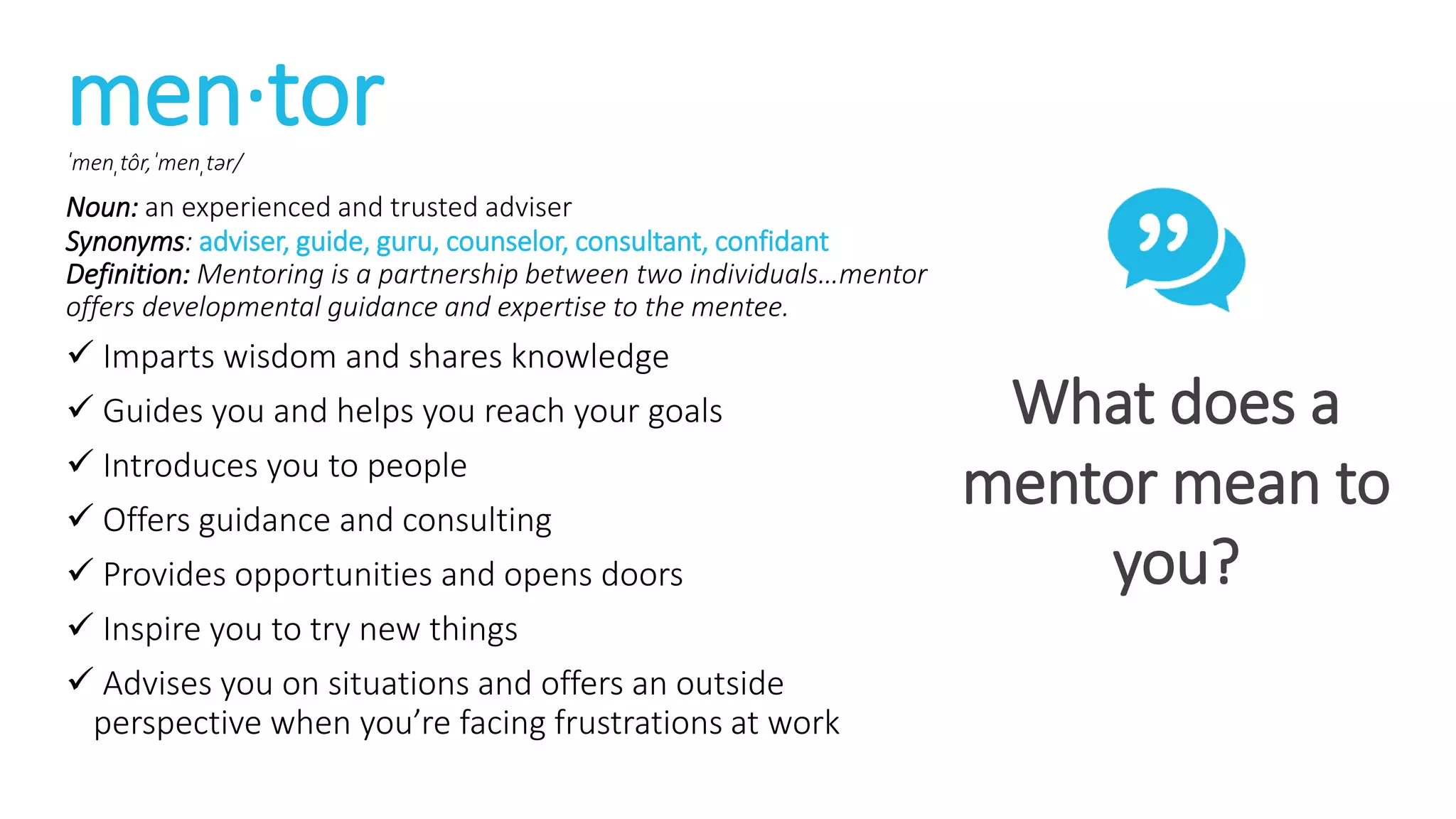 men·torˈmenˌtôr,ˈmenˌtər/
Noun: an experienced and trusted adviser
Synonyms: adviser, guide, guru, counselor, consultant, confidant
Definition: Mentoring is a partnership between two individuals…mentor
offers developmental guidance and expertise to the mentee.
 Imparts wisdom and shares knowledge
 Guides you and helps you reach your goals
 Introduces you to people
 Offers guidance and consulting
 Provides opportunities and opens doors
 Inspire you to try new things
 Advises you on situations and offers an outside
perspective when you’re facing frustrations at work
What does a
mentor mean to
you?
 