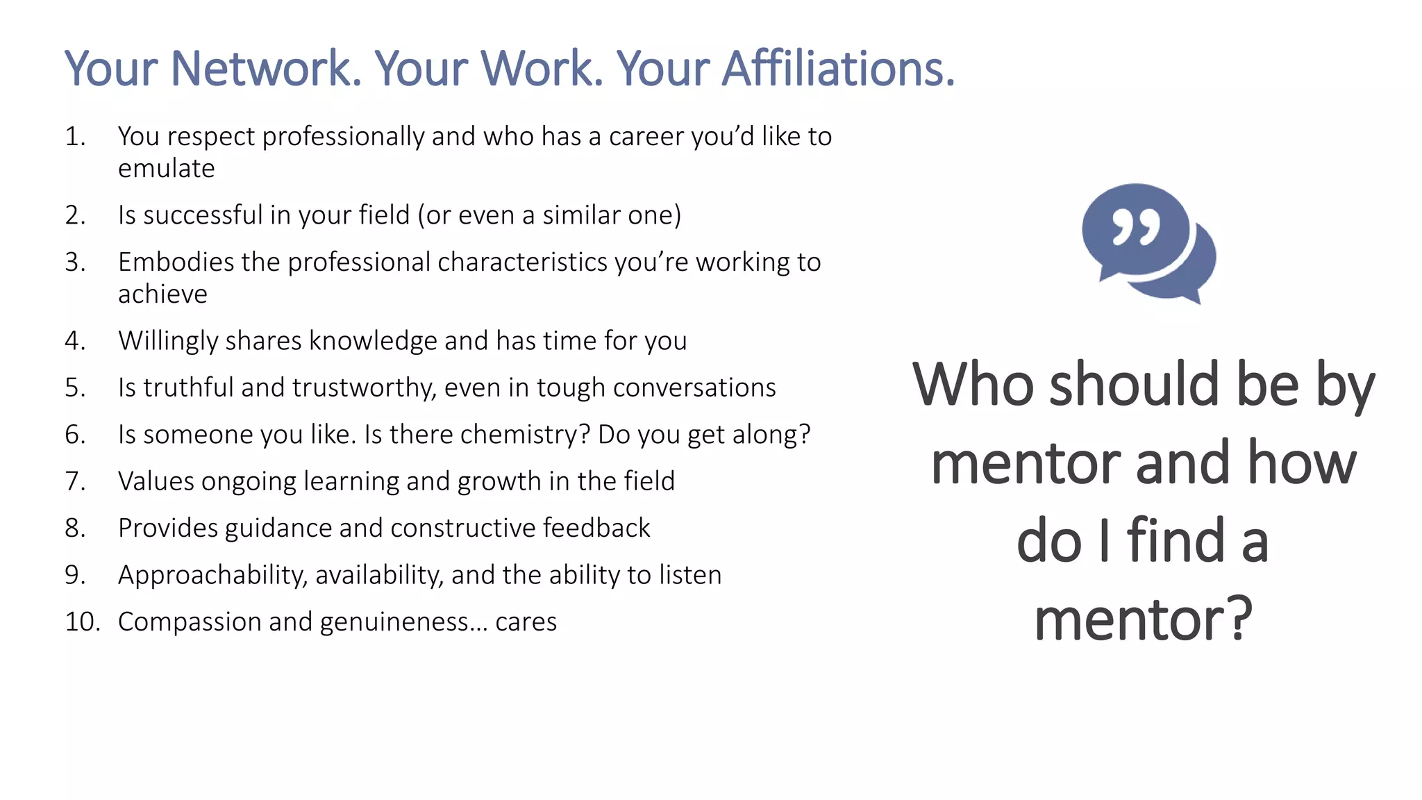 Your Network. Your Work. Your Affiliations.
1. You respect professionally and who has a career you’d like to
emulate
2. Is successful in your field (or even a similar one)
3. Embodies the professional characteristics you’re working to
achieve
4. Willingly shares knowledge and has time for you
5. Is truthful and trustworthy, even in tough conversations
6. Is someone you like. Is there chemistry? Do you get along?
7. Values ongoing learning and growth in the field
8. Provides guidance and constructive feedback
9. Approachability, availability, and the ability to listen
10. Compassion and genuineness… cares
Who should be by
mentor and how
do I find a
mentor?
 