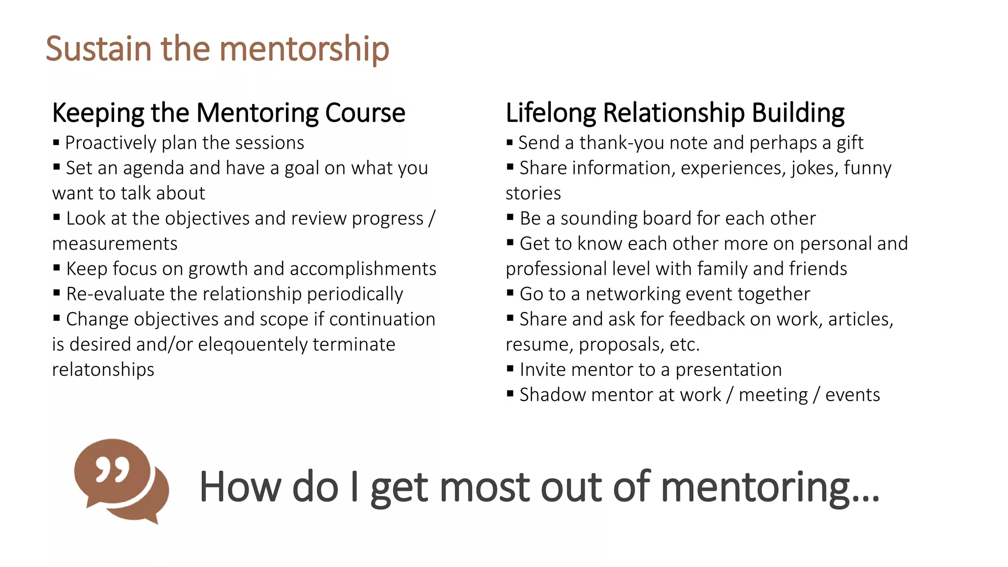 Sustain the mentorship
How do I get most out of mentoring…
Keeping the Mentoring Course
 Proactively plan the sessions
 Set an agenda and have a goal on what you
want to talk about
 Look at the objectives and review progress /
measurements
 Keep focus on growth and accomplishments
 Re-evaluate the relationship periodically
 Change objectives and scope if continuation
is desired and/or eleqouentely terminate
relatonships
Lifelong Relationship Building
 Send a thank-you note and perhaps a gift
 Share information, experiences, jokes, funny
stories
 Be a sounding board for each other
 Get to know each other more on personal and
professional level with family and friends
 Go to a networking event together
 Share and ask for feedback on work, articles,
resume, proposals, etc.
 Invite mentor to a presentation
 Shadow mentor at work / meeting / events
 