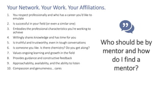Your Network. Your Work. Your Affiliations.
1. You respect professionally and who has a career you’d like to
emulate
2. Is successful in your field (or even a similar one)
3. Embodies the professional characteristics you’re working to
achieve
4. Willingly shares knowledge and has time for you
5. Is truthful and trustworthy, even in tough conversations
6. Is someone you like. Is there chemistry? Do you get along?
7. Values ongoing learning and growth in the field
8. Provides guidance and constructive feedback
9. Approachability, availability, and the ability to listen
10. Compassion and genuineness… cares
Who should be by
mentor and how
do I find a
mentor?
 