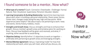 I found someone to be a mentor.. Now what?
I have a
mentor….
Now what?
 What type of a mentor? Coach. Connector. Cheerleader. Challenger. Formal.
Natural. Peer. Situational. Supervisory. Personal. Educator. Ideator.
 Learning Conversation & Building Relationship: Spend time learning more
about each other in building a personal relationship. Share career stories.
Career start, changes made along the way, high and low points. What
experiences were helpful? Talk about topics not pertaining to work: news
and events, family history, hobbies, movie.
 Strengths and Growth Areas: Discuss strengths and how to enhance their
growth. Discuss mentee's growth areas and tentative plans for working on
them. Discuss how feedback will be given and received, and what, if
anything, either would like to avoid doing.
 Objective Setting: Identify/refine 1-3 objectives to work on together --
preferably skills pertaining to growth areas and leveraging strengths.
 Mentor/Mentee Agreement: Setup a ‘operating model’ for how that
relationship will work, when you will meet, what will you discuss, etc.
 