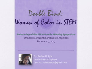 Double Bind:
Women of Color in STEM
Mentorship	
  of	
  the	
  STEM	
  Double	
  Minority	
  Symposium	
  
University	
  of	
  North	
  Carolina	
  at	
  Chapel	
  Hill	
  
February	
  17,	
  2017	
  
Dr.	
  Ruthie	
  D.	
  Lyle	
  
Lead	
  Research	
  Engineer	
  
Contact:	
  	
  rlylecannon@gmail.com	
  
 