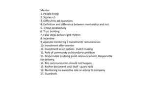 Mentor
1. People know
2. Stories +/-
3. Difficult to ask questions
4. Definition and difference between mentorship and not
5. 1 hour occasionally
6. Trust building
7. False steps before right rhythm
8. Incentive
9 seperate mentoring / investment/ remuneration
10. Investment after mentor
11. Investment as an option - match making
12. Role of community as boundary condition
13. Responsible by doing good. Announcement. Responsible
for delivery.
14. Mis communication should not happen
15. Kosher document local stuff - guard rails
16. Mentoring no executive role or access to company
17. Guardrails
 