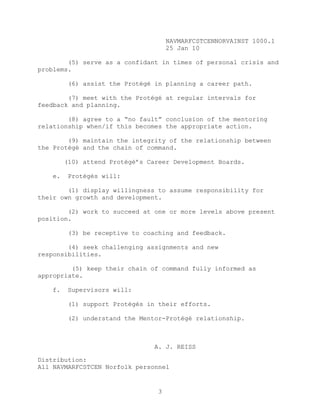 NAVMARFCSTCENNORVAINST 1000.1
                                      25 Jan 10

        (5) serve as a confidant in times of personal crisis and
problems.

          (6) assist the Protégé in planning a career path.

        (7) meet with the Protégé at regular intervals for
feedback and planning.

        (8) agree to a “no fault” conclusion of the mentoring
relationship when/if this becomes the appropriate action.

        (9) maintain the integrity of the relationship between
the Protégé and the chain of command.

         (10) attend Protégé’s Career Development Boards.

    e.    Protégés will:

        (1) display willingness to assume responsibility for
their own growth and development.

        (2) work to succeed at one or more levels above present
position.

          (3) be receptive to coaching and feedback.

        (4) seek challenging assignments and new
responsibilities.

         (5) keep their chain of command fully informed as
appropriate.

    f.    Supervisors will:

          (1) support Protégés in their efforts.

          (2) understand the Mentor-Protégé relationship.



                                 A. J. REISS

Distribution:
All NAVMARFCSTCEN Norfolk personnel


                                  3
 