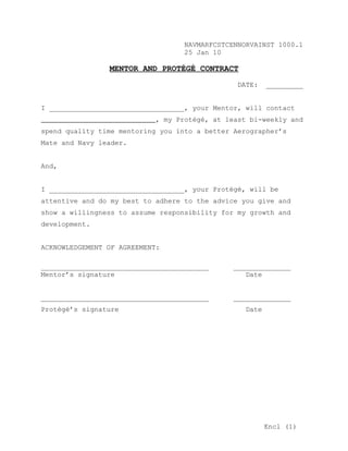 NAVMARFCSTCENNORVAINST 1000.1
                                   25 Jan 10

                MENTOR AND PROTÉGÉ CONTRACT
                                                DATE:    _________


I _________________________________, your Mentor, will contact
                            , my Protégé, at least bi-weekly and
spend quality time mentoring you into a better Aerographer’s
Mate and Navy leader.


And,


I _________________________________, your Protégé, will be
attentive and do my best to adhere to the advice you give and
show a willingness to assume responsibility for my growth and
development.


ACKNOWLEDGEMENT OF AGREEMENT:

_________________________________________      ______________
Mentor’s signature                                Date


_________________________________________      ______________
Protégé’s signature                               Date




                                                         Encl (1)
 
