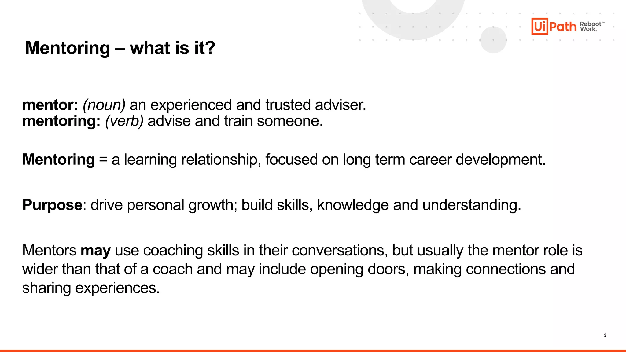 3
Mentoring – what is it?
mentor: (noun) an experienced and trusted adviser.
mentoring: (verb) advise and train someone.
Mentoring = a learning relationship, focused on long term career development.
Purpose: drive personal growth; build skills, knowledge and understanding.
Mentors may use coaching skills in their conversations, but usually the mentor role is
wider than that of a coach and may include opening doors, making connections and
sharing experiences.
 