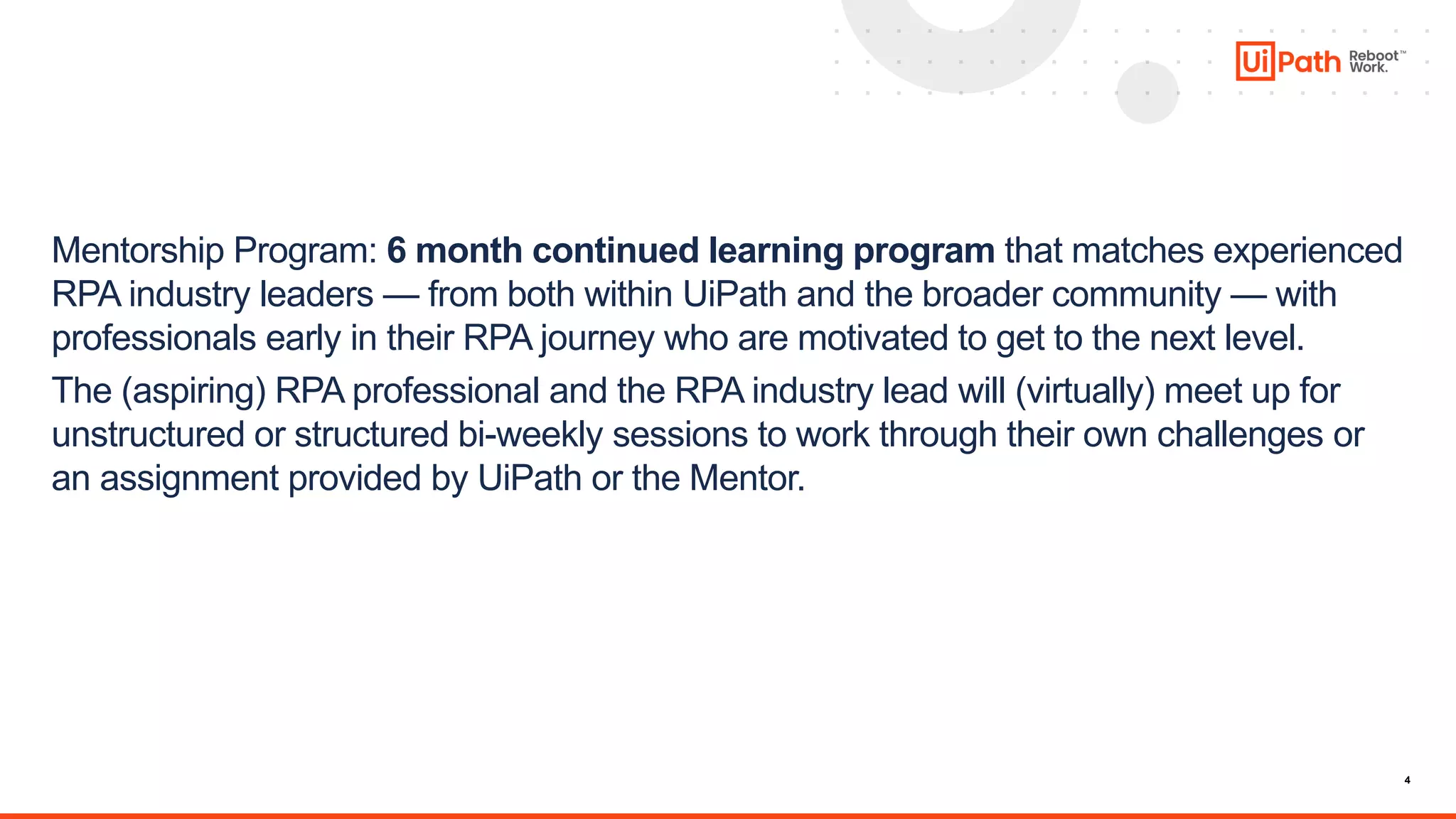4
Mentorship Program: 6 month continued learning program that matches experienced
RPA industry leaders — from both within UiPath and the broader community — with
professionals early in their RPA journey who are motivated to get to the next level.
The (aspiring) RPA professional and the RPA industry lead will (virtually) meet up for
unstructured or structured bi-weekly sessions to work through their own challenges or
an assignment provided by UiPath or the Mentor.
Crowdsource and organize for the greater community:
•development best practices documentation
•repository of sample assignments to practice on
 
