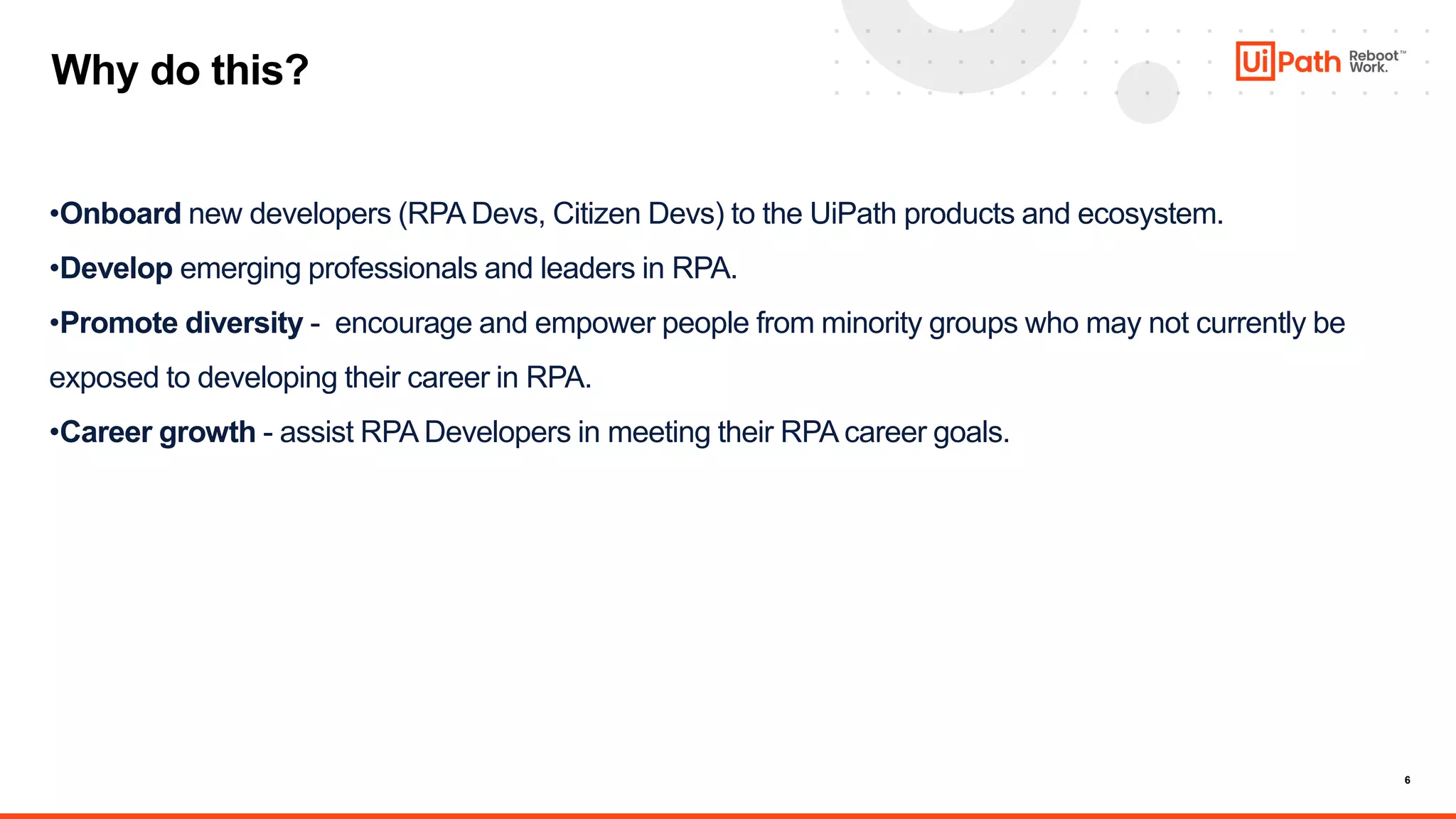 6
Why do this?
•Onboard new developers (RPA Devs, Citizen Devs) to the UiPath products and ecosystem.
•Develop emerging professionals and leaders in RPA.
•Promote diversity - encourage and empower people from minority groups who may not currently be
exposed to developing their career in RPA.
•Career growth - assist RPA Developers in meeting their RPA career goals.
 