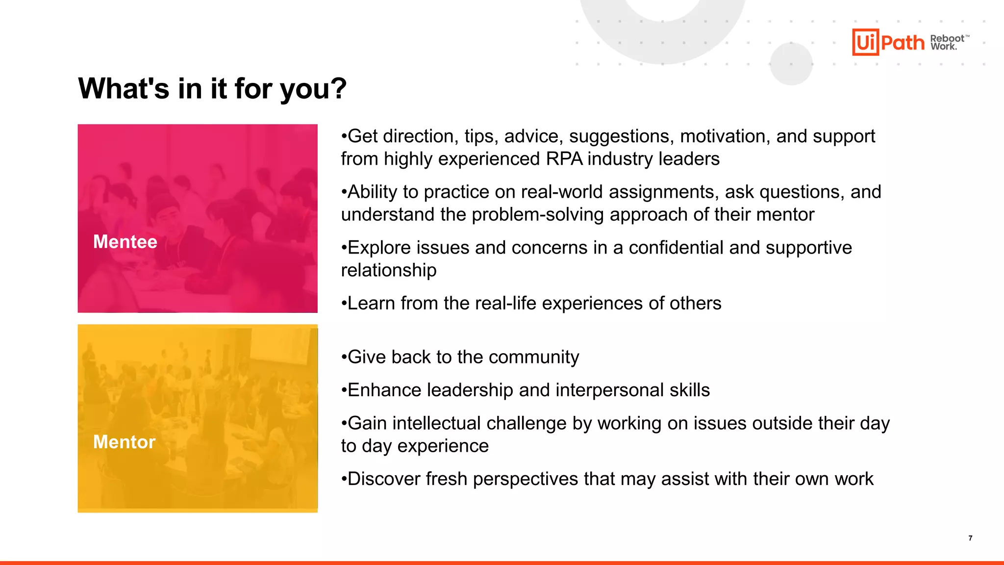 7
What's in it for you?
Mentee
Mentor
•Get direction, tips, advice, suggestions, motivation, and support
from highly experienced RPA industry leaders
•Ability to practice on real-world assignments, ask questions, and
understand the problem-solving approach of their mentor
•Explore issues and concerns in a confidential and supportive
relationship
•Learn from the real-life experiences of others
•Give back to the community
•Enhance leadership and interpersonal skills
•Gain intellectual challenge by working on issues outside their day
to day experience
•Discover fresh perspectives that may assist with their own work
 