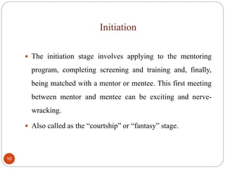 Initiation
10
 The initiation stage involves applying to the mentoring
program, completing screening and training and, finally,
being matched with a mentor or mentee. This first meeting
between mentor and mentee can be exciting and nerve-
wracking.
 Also called as the “courtship” or “fantasy” stage.
 