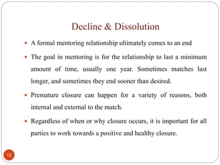 Decline & Dissolution
12
 A formal mentoring relationship ultimately comes to an end
 The goal in mentoring is for the relationship to last a minimum
amount of time, usually one year. Sometimes matches last
longer, and sometimes they end sooner than desired.
 Premature closure can happen for a variety of reasons, both
internal and external to the match.
 Regardless of when or why closure occurs, it is important for all
parties to work towards a positive and healthy closure.
 