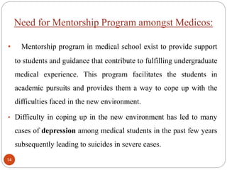 Need for Mentorship Program amongst Medicos:
• Mentorship program in medical school exist to provide support
to students and guidance that contribute to fulfilling undergraduate
medical experience. This program facilitates the students in
academic pursuits and provides them a way to cope up with the
difficulties faced in the new environment.
• Difficulty in coping up in the new environment has led to many
cases of depression among medical students in the past few years
subsequently leading to suicides in severe cases.
14
 